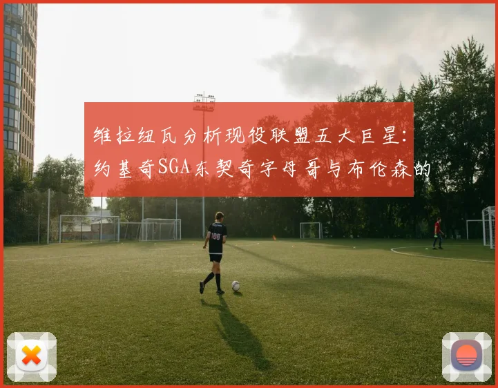 维拉纽瓦分析现役联盟五大巨星：约基奇SGA东契奇字母哥与布伦森的表现与影响