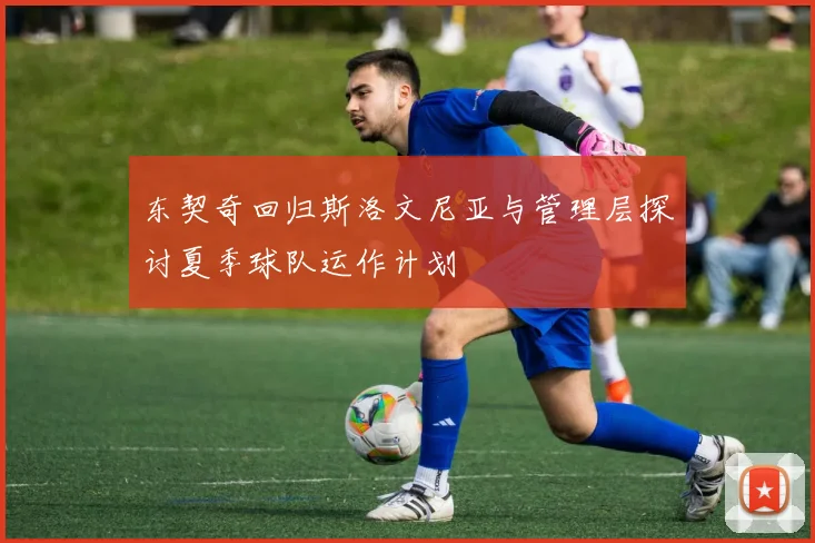 东契奇回归斯洛文尼亚与管理层探讨夏季球队运作计划