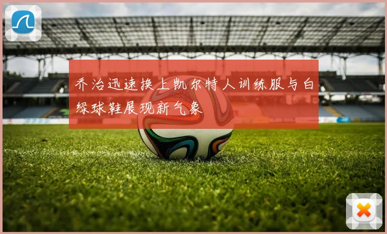 乔治迅速换上凯尔特人训练服与白绿球鞋展现新气象