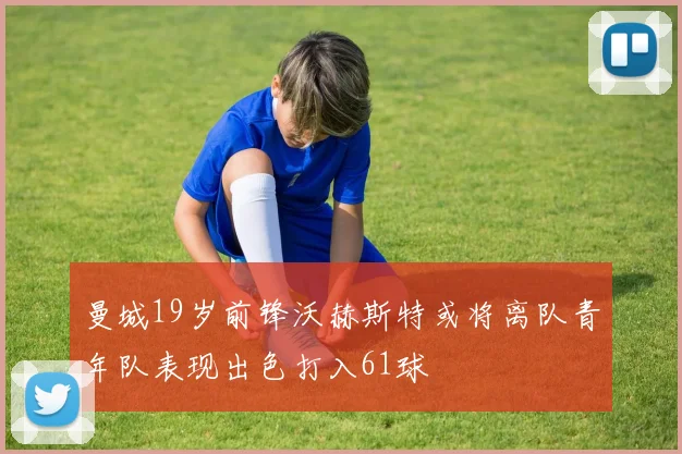 曼城19岁前锋沃赫斯特或将离队青年队表现出色打入61球