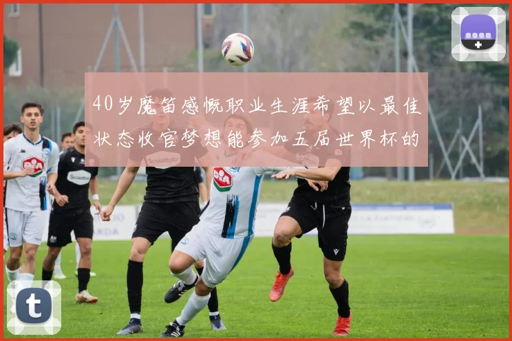 40岁魔笛感慨职业生涯希望以最佳状态收官梦想能参加五届世界杯的壮举