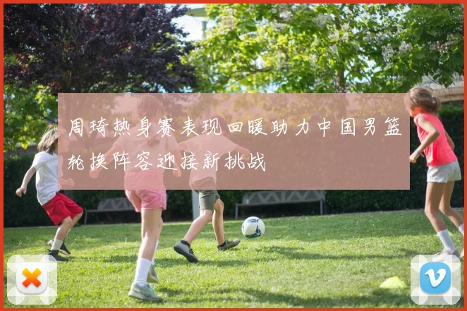 周琦热身赛表现回暖助力中国男篮轮换阵容迎接新挑战