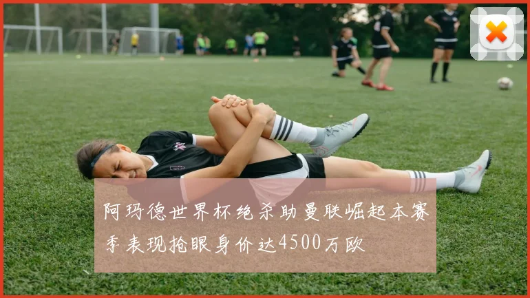 阿玛德世界杯绝杀助曼联崛起本赛季表现抢眼身价达4500万欧