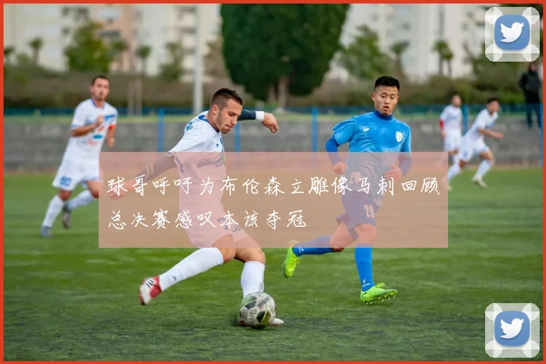 球哥呼吁为布伦森立雕像马刺回顾总决赛感叹本该夺冠