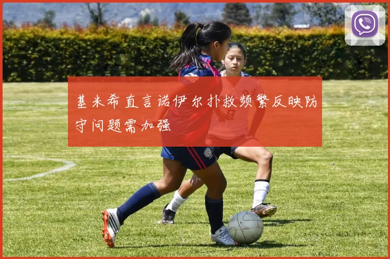 基米希直言诺伊尔扑救频繁反映防守问题需加强