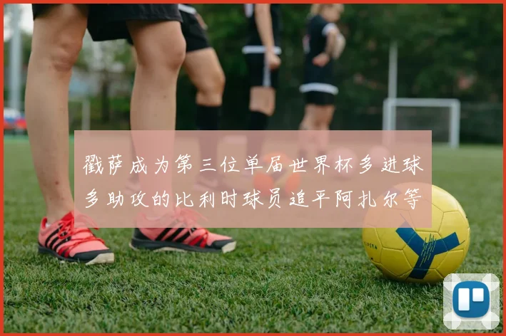 戳萨成为第三位单届世界杯多进球多助攻的比利时球员追平阿扎尔等传奇