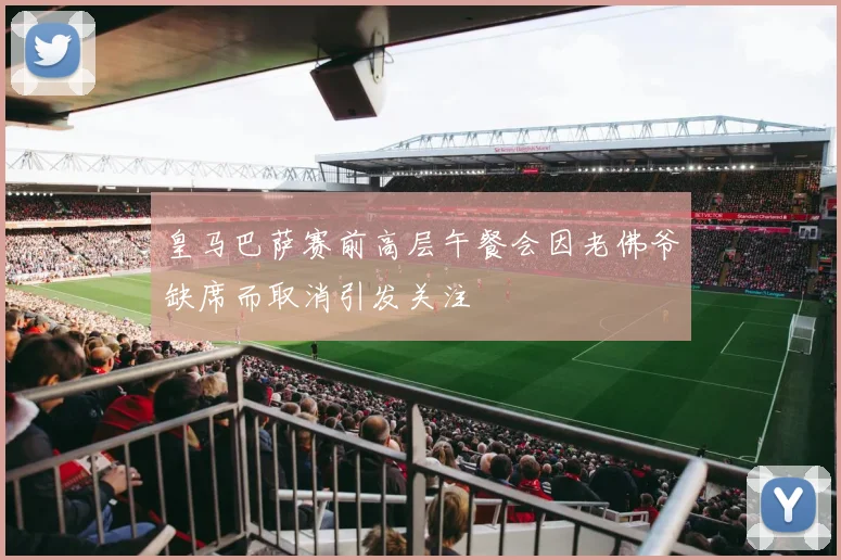 皇马巴萨赛前高层午餐会因老佛爷缺席而取消引发关注