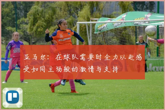 亚马尔：在球队需要时全力以赴感受如同主场般的激情与支持