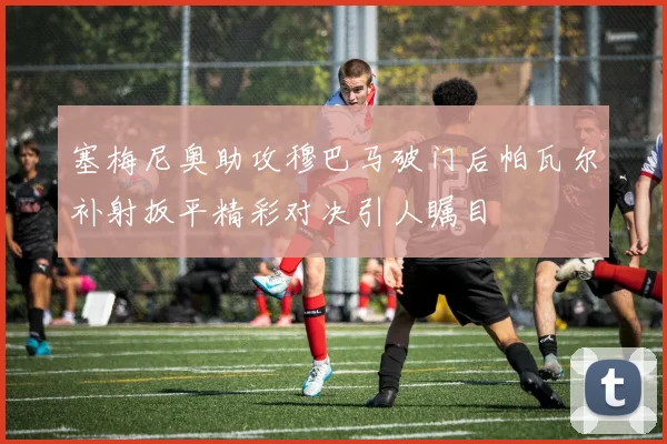 塞梅尼奥助攻穆巴马破门后帕瓦尔补射扳平精彩对决引人瞩目