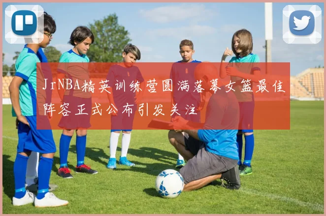 JrNBA精英训练营圆满落幕女篮最佳阵容正式公布引发关注