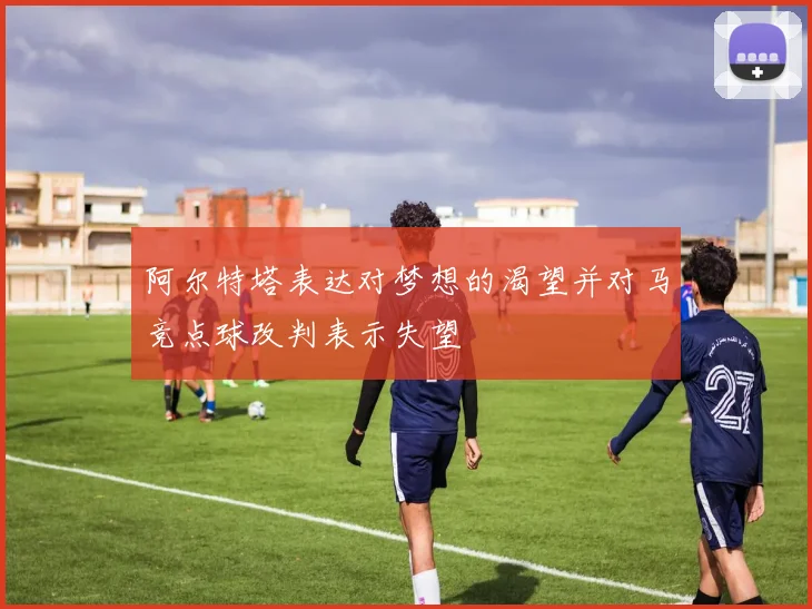 阿尔特塔表达对梦想的渴望并对马竞点球改判表示失望