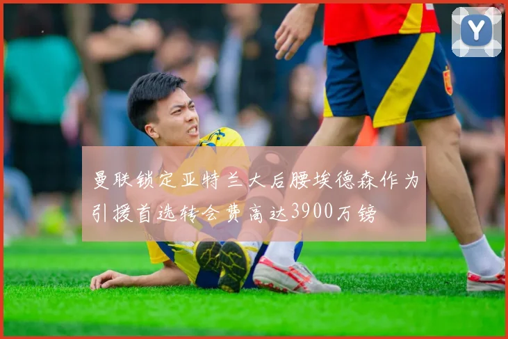 曼联锁定亚特兰大后腰埃德森作为引援首选转会费高达3900万镑