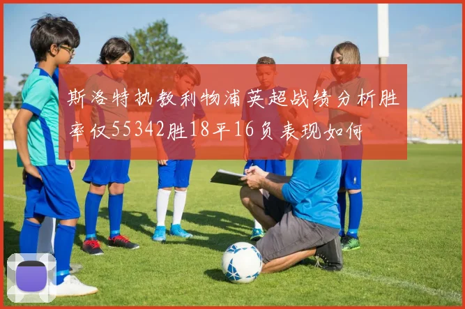 斯洛特执教利物浦英超战绩分析胜率仅55342胜18平16负表现如何