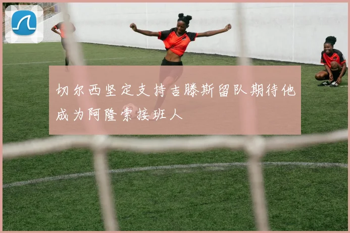 切尔西坚定支持吉滕斯留队期待他成为阿隆索接班人