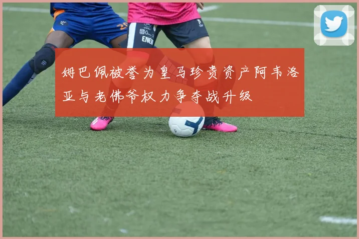 姆巴佩被誉为皇马珍贵资产阿韦洛亚与老佛爷权力争夺战升级