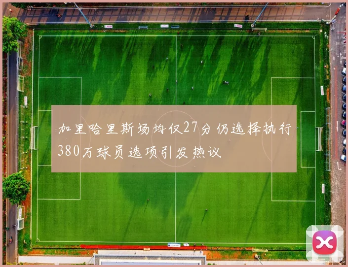 加里哈里斯场均仅27分仍选择执行380万球员选项引发热议