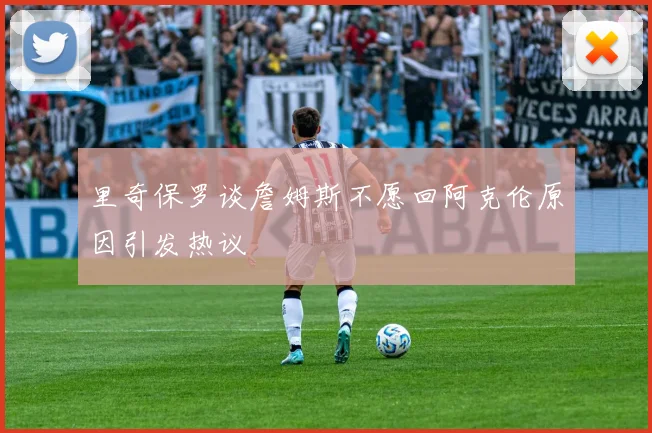 里奇保罗谈詹姆斯不愿回阿克伦原因引发热议