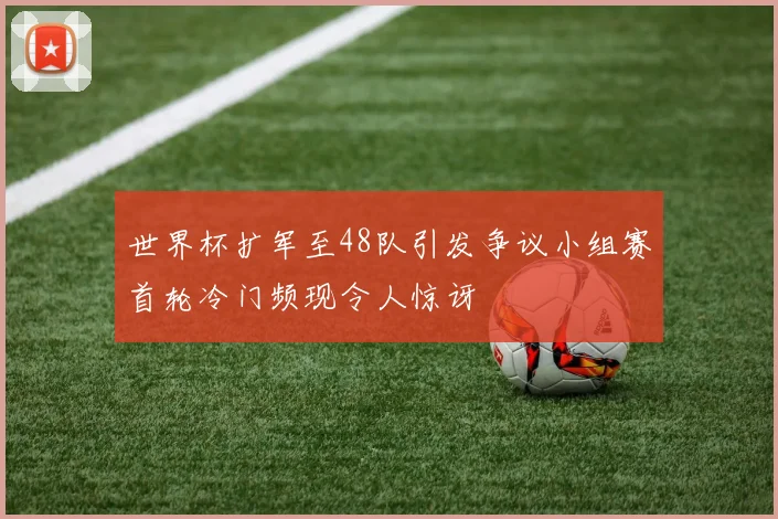 世界杯扩军至48队引发争议小组赛首轮冷门频现令人惊讶