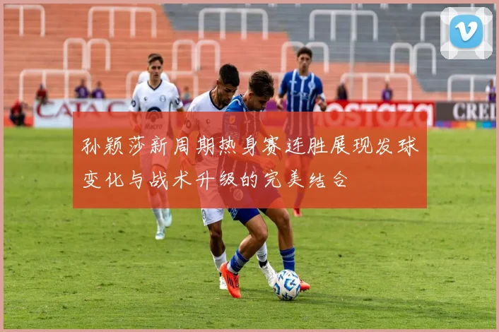 孙颖莎新周期热身赛连胜展现发球变化与战术升级的完美结合
