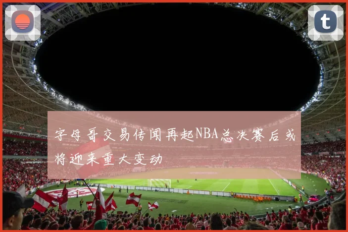 字母哥交易传闻再起NBA总决赛后或将迎来重大变动